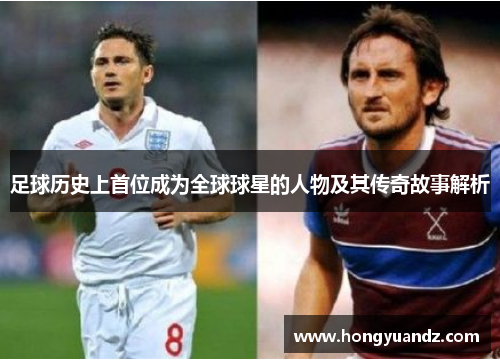 足球历史上首位成为全球球星的人物及其传奇故事解析